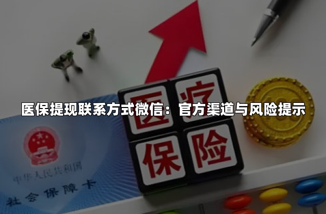 医保提现联系方式微信：官方渠道与风险提示